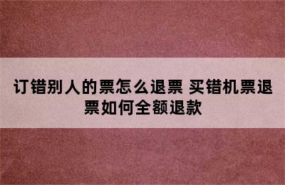 订错别人的票怎么退票 买错机票退票如何全额退款